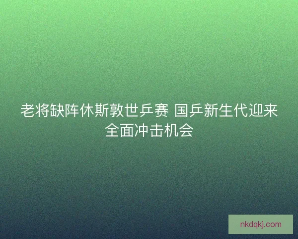 老将缺阵休斯敦世乒赛 国乒新生代迎来全面冲击机会
