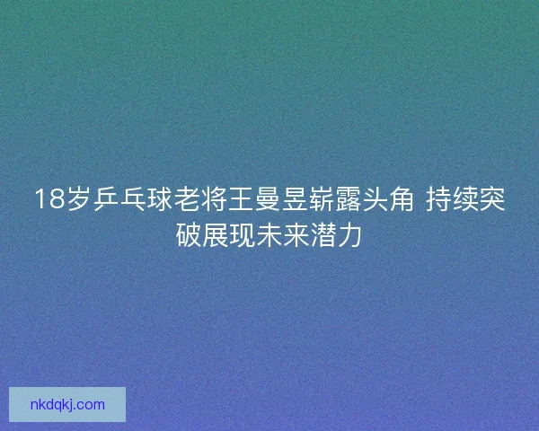 18岁乒乓球老将王曼昱崭露头角 持续突破展现未来潜力