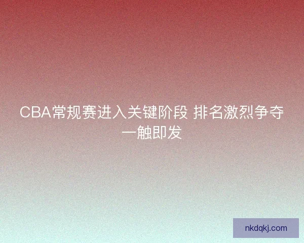 CBA常规赛进入关键阶段 排名激烈争夺一触即发