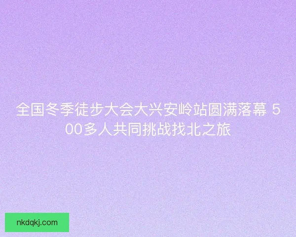全国冬季徒步大会大兴安岭站圆满落幕 500多人共同挑战找北之旅