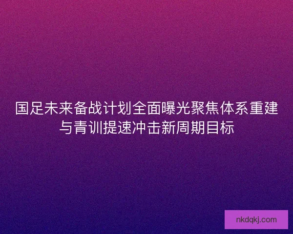 国足未来备战计划全面曝光聚焦体系重建与青训提速冲击新周期目标 国足未来备战计划全面曝光聚焦体系重建与青训提速冲击新周期目标