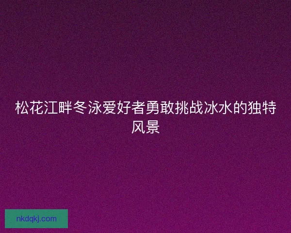 松花江畔冬泳爱好者勇敢挑战冰水的独特风景