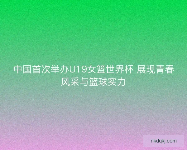 中国首次举办U19女篮世界杯 展现青春风采与篮球实力