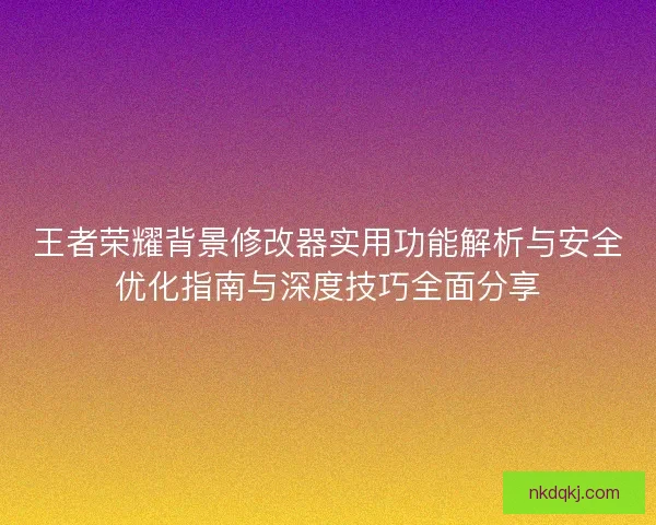 王者荣耀背景修改器实用功能解析与安全优化指南与深度技巧全面分享