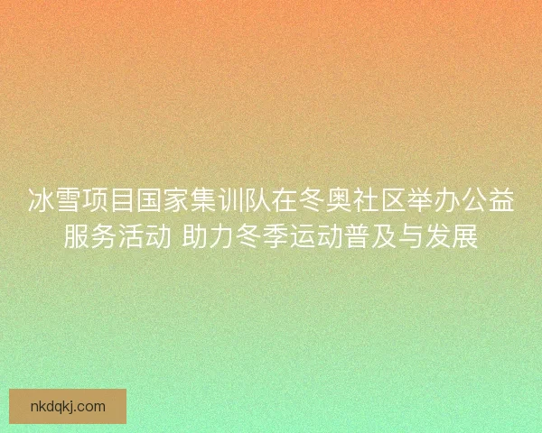 冰雪项目国家集训队在冬奥社区举办公益服务活动 助力冬季运动普及与发展