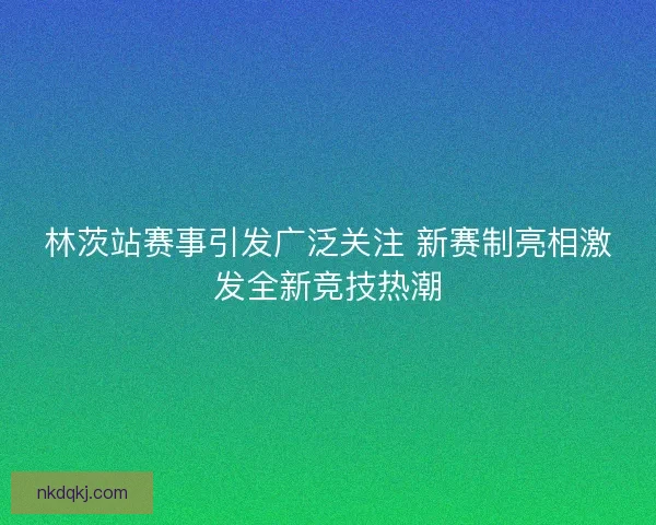 林茨站赛事引发广泛关注 新赛制亮相激发全新竞技热潮