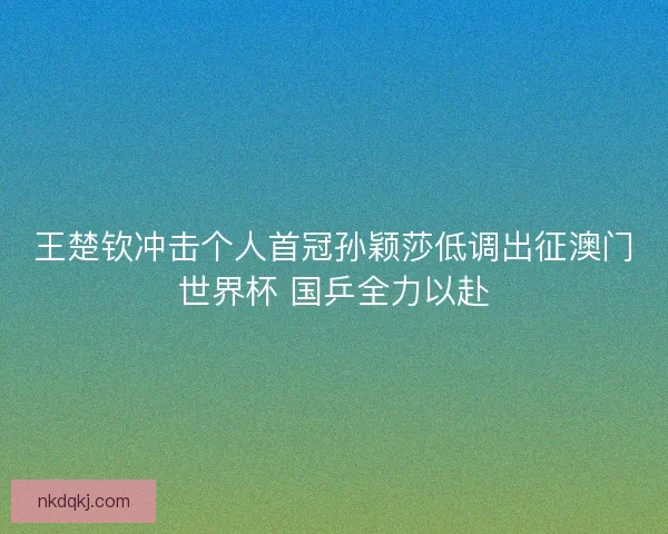 王楚钦冲击个人首冠孙颖莎低调出征澳门世界杯 国乒全力以赴