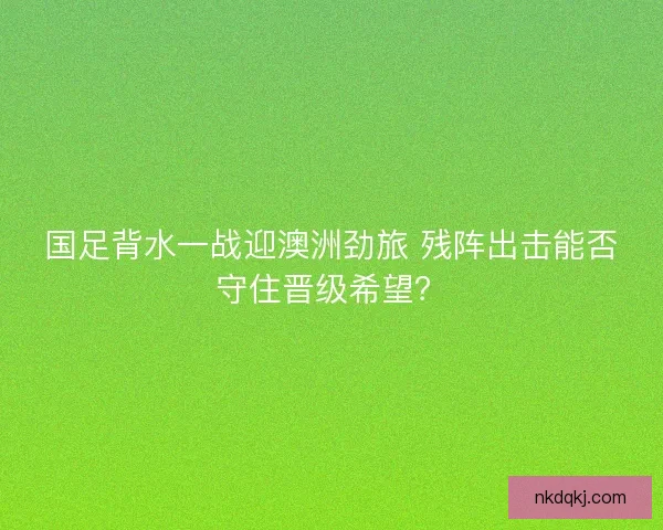 国足背水一战迎澳洲劲旅 残阵出击能否守住晋级希望？