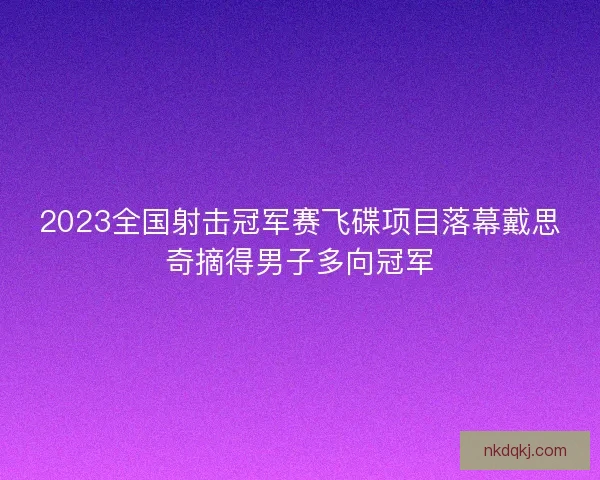2023全国射击冠军赛飞碟项目落幕戴思奇摘得男子多向冠军