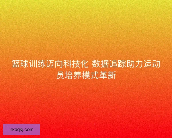 篮球训练迈向科技化 数据追踪助力运动员培养模式革新 篮球训练迈向科技化 数据追踪助力运动员培养模式革新