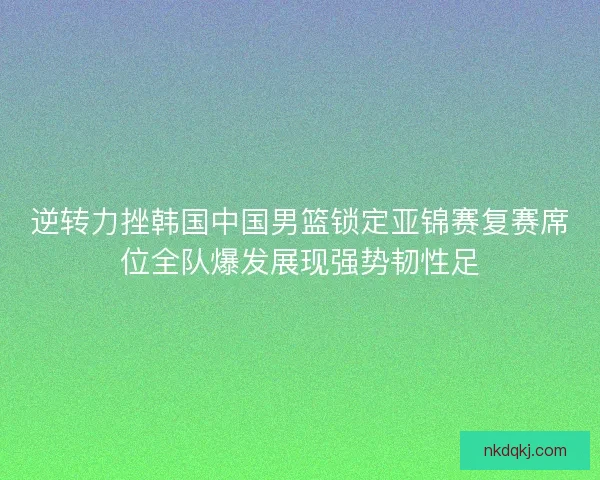 逆转力挫韩国中国男篮锁定亚锦赛复赛席位全队爆发展现强势韧性足 逆转力挫韩国中国男篮锁定亚锦赛复赛席位全队爆发展现强势韧性足